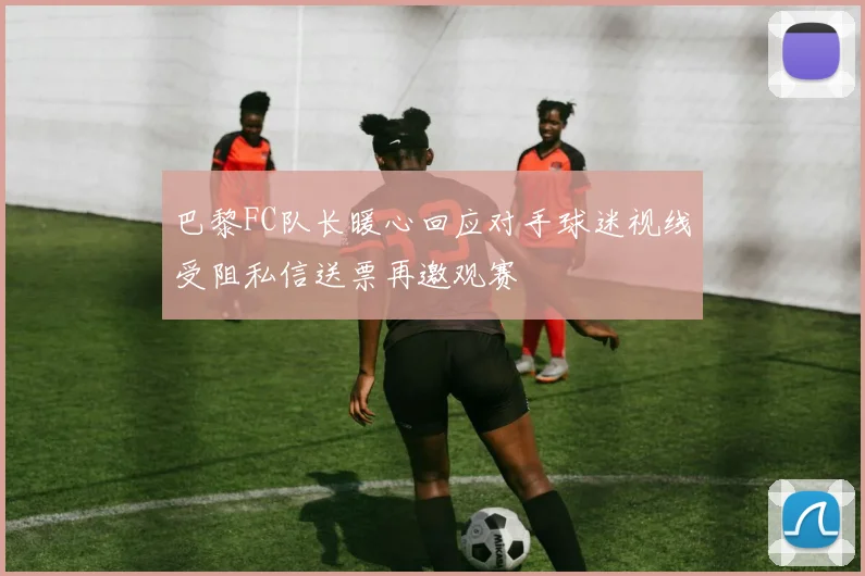 巴黎FC队长暖心回应对手球迷视线受阻私信送票再邀观赛