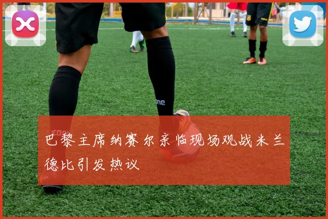 巴黎主席纳赛尔亲临现场观战米兰德比引发热议