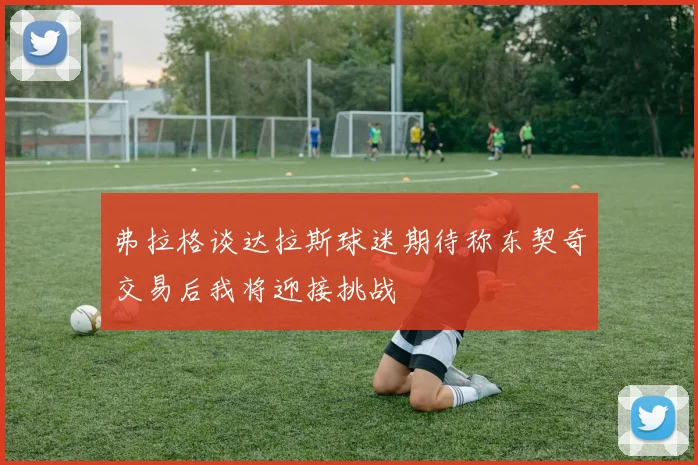 弗拉格谈达拉斯球迷期待称东契奇交易后我将迎接挑战