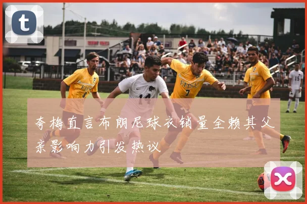 夸梅直言布朗尼球衣销量全赖其父亲影响力引发热议