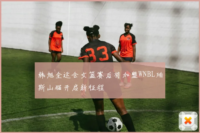 韩旭全运会女篮赛后将加盟WNBL珀斯山猫开启新征程
