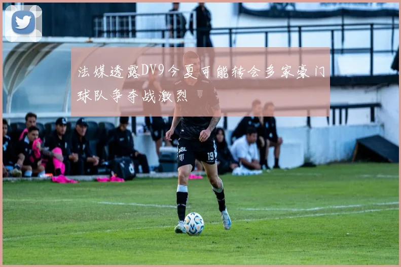 法媒透露DV9今夏可能转会多家豪门球队争夺战激烈