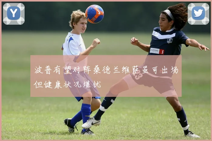 波普有望对阵桑德兰维萨虽可出场但健康状况堪忧