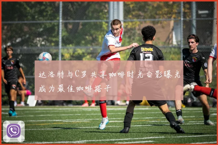 达洛特与C罗共享咖啡时光合影曝光成为最佳咖啡搭子