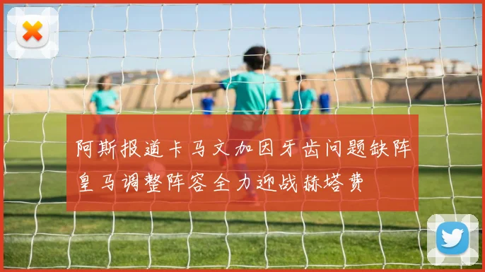 阿斯报道卡马文加因牙齿问题缺阵皇马调整阵容全力迎战赫塔费