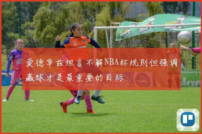 爱德华兹坦言不解NBA杯规则但强调赢球才是最重要的目标