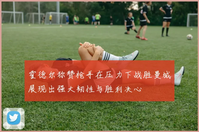 霍德尔称赞枪手在压力下战胜曼城展现出强大韧性与胜利决心