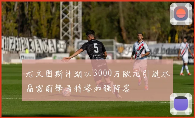 尤文图斯计划以3000万欧元引进水晶宫前锋马特塔加强阵容