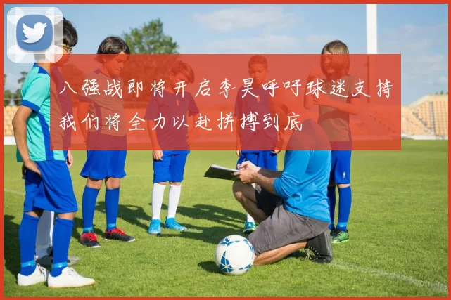 八强战即将开启李昊呼吁球迷支持我们将全力以赴拼搏到底