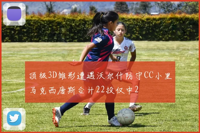 顶级3D雏形遭遇沃尔什防守CC小里马克西唐斯合计22投仅中2