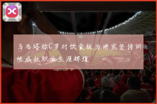 马洛塔称C罗对饮食极为讲究坚持训练成就职业生涯辉煌