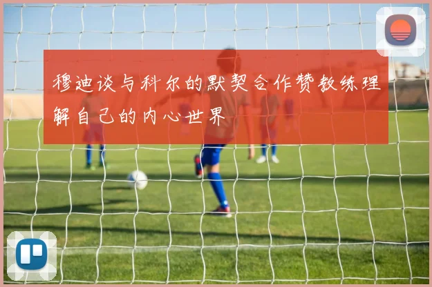 穆迪谈与科尔的默契合作赞教练理解自己的内心世界